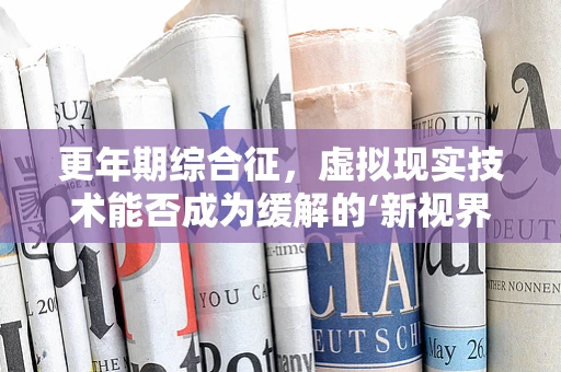 更年期综合征，虚拟现实技术能否成为缓解的‘新视界’？