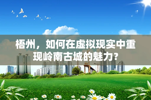 梧州，如何在虚拟现实中重现岭南古城的魅力？
