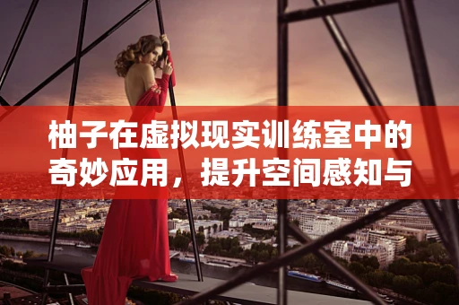 柚子在虚拟现实训练室中的奇妙应用，提升空间感知与团队协作的新维度？