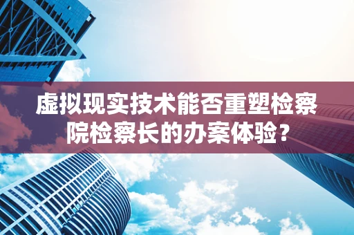 虚拟现实技术能否重塑检察院检察长的办案体验？