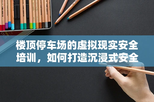 楼顶停车场的虚拟现实安全培训，如何打造沉浸式安全教育体验？