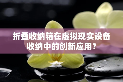 折叠收纳箱在虚拟现实设备收纳中的创新应用？