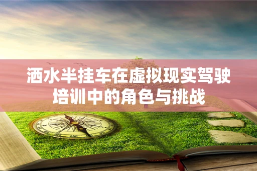 洒水半挂车在虚拟现实驾驶培训中的角色与挑战