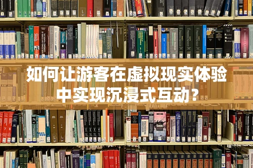如何让游客在虚拟现实体验中实现沉浸式互动？