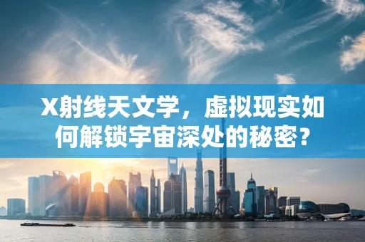X射线天文学，虚拟现实如何解锁宇宙深处的秘密？