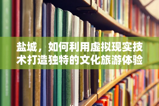 盐城，如何利用虚拟现实技术打造独特的文化旅游体验？