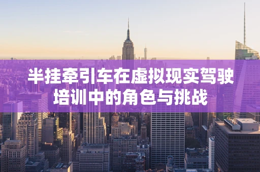 半挂牵引车在虚拟现实驾驶培训中的角色与挑战