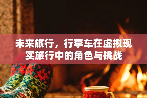 未来旅行，行李车在虚拟现实旅行中的角色与挑战