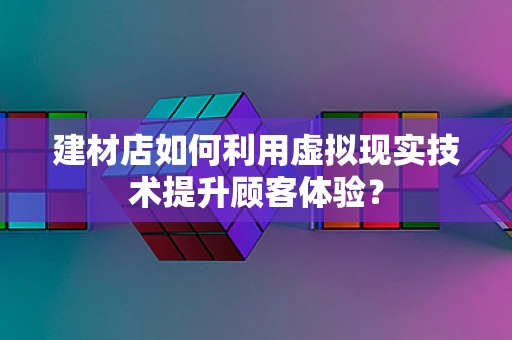 建材店如何利用虚拟现实技术提升顾客体验？