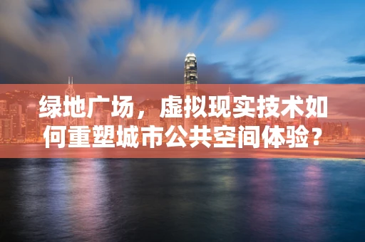 绿地广场，虚拟现实技术如何重塑城市公共空间体验？