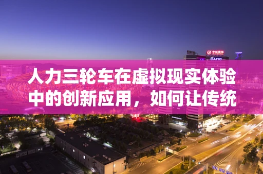 人力三轮车在虚拟现实体验中的创新应用，如何让传统与未来碰撞出火花？