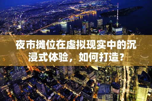 夜市摊位在虚拟现实中的沉浸式体验，如何打造？