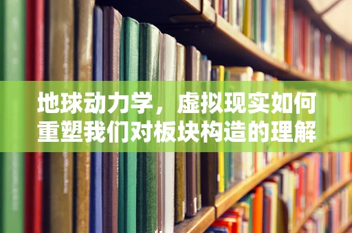 地球动力学，虚拟现实如何重塑我们对板块构造的理解？