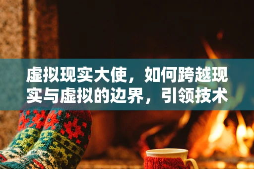 虚拟现实大使，如何跨越现实与虚拟的边界，引领技术革新？