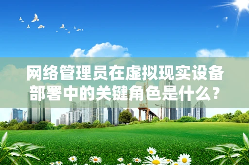 网络管理员在虚拟现实设备部署中的关键角色是什么？