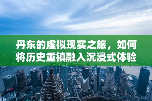 丹东的虚拟现实之旅，如何将历史重镇融入沉浸式体验？
